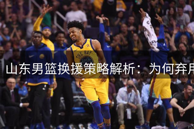 山东男篮换援策略解析：为何弃用明星外援选择实用蓝领？